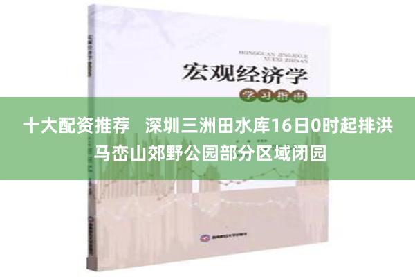 十大配资推荐   深圳三洲田水库16日0时起排洪 马峦山郊野公园部分区域闭园