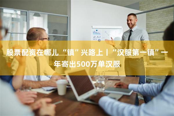 股票配资在哪儿 “镇”兴路上丨“汉服第一镇”一年寄出500万单汉服