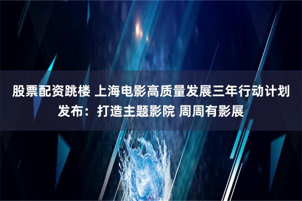 股票配资跳楼 上海电影高质量发展三年行动计划发布：打造主题影院 周周有影展