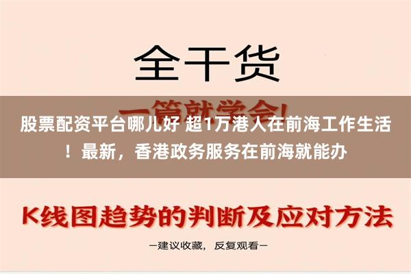 股票配资平台哪儿好 超1万港人在前海工作生活！最新，香港政务服务在前海就能办