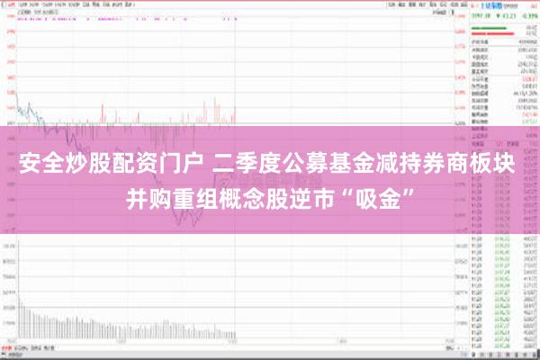 安全炒股配资门户 二季度公募基金减持券商板块 并购重组概念股逆市“吸金”