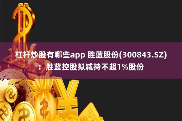 杠杆炒股有哪些app 胜蓝股份(300843.SZ)：胜蓝控股拟减持不超1%股份