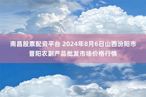 南昌股票配资平台 2024年8月6日山西汾阳市晋阳农副产品批发市场价格行情