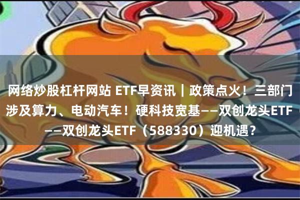 网络炒股杠杆网站 ETF早资讯｜政策点火！三部门发文建设电力系统，涉及算力、电动汽车！硬科技宽基——双创龙头ETF（588330）迎机遇？