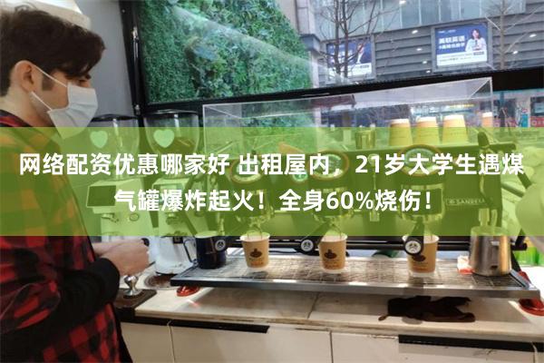 网络配资优惠哪家好 出租屋内，21岁大学生遇煤气罐爆炸起火！全身60%烧伤！