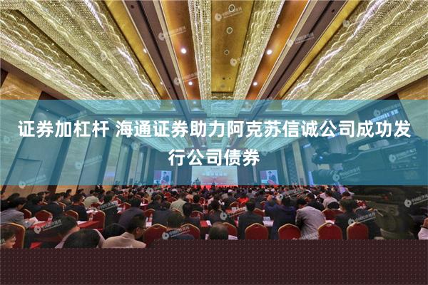 证券加杠杆 海通证券助力阿克苏信诚公司成功发行公司债券