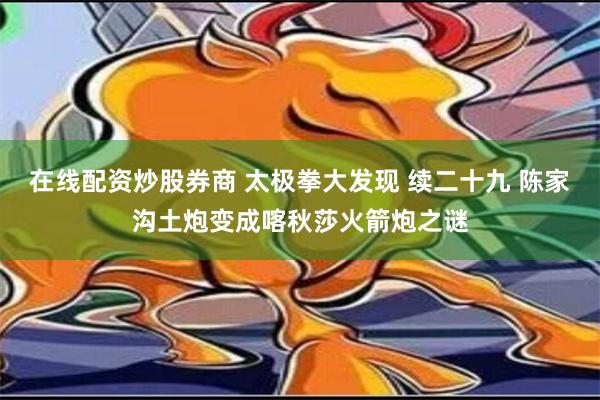 在线配资炒股券商 太极拳大发现 续二十九 陈家沟土炮变成喀秋莎火箭炮之谜