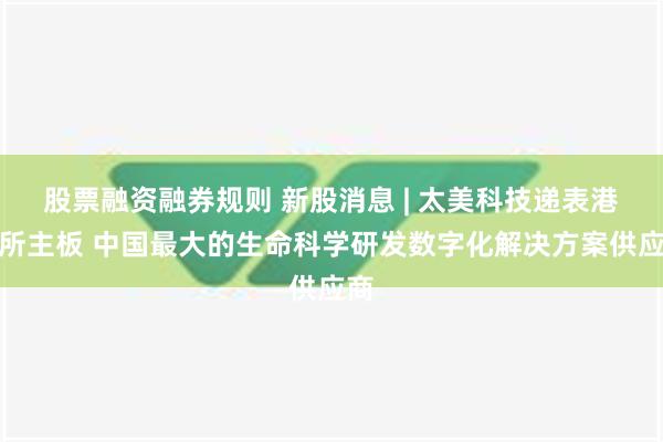 股票融资融券规则 新股消息 | 太美科技递表港交所主板 中国最大的生命科学研发数字化解决方案供应商