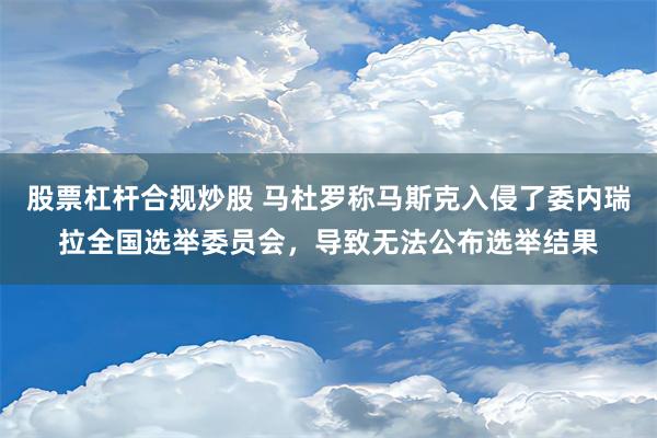 股票杠杆合规炒股 马杜罗称马斯克入侵了委内瑞拉全国选举委员会，导致无法公布选举结果