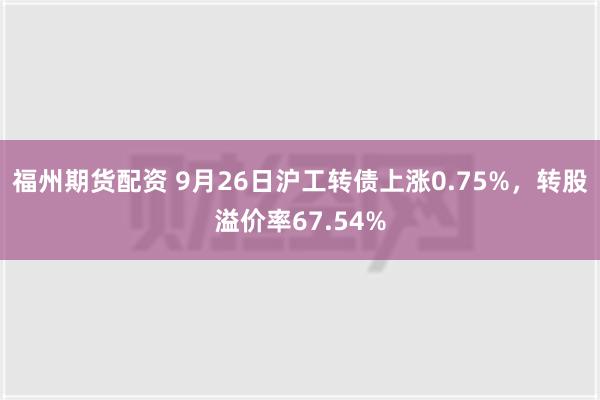 福州期货配资 9月26日沪工转债上涨0.75%，转股溢价率67.54%