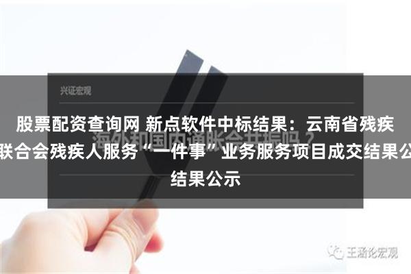 股票配资查询网 新点软件中标结果：云南省残疾人联合会残疾人服务“一件事”业务服务项目成交结果公示