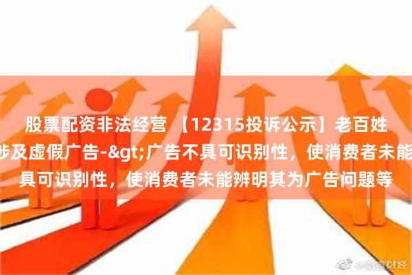 股票配资非法经营 【12315投诉公示】老百姓新增3件投诉公示，涉及虚假广告->广告不具可识别性，使消费者未能辨明其为广告问题等