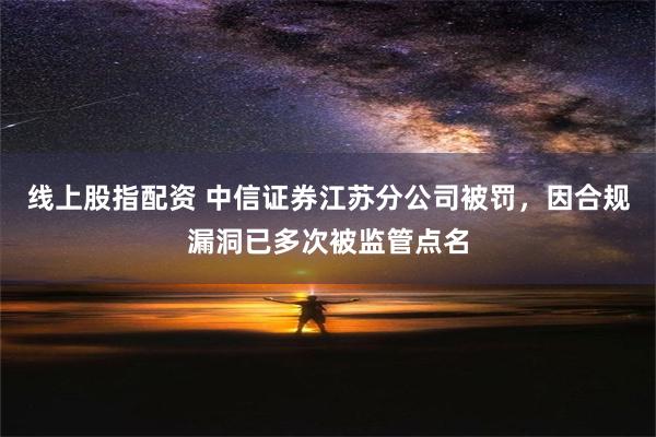 线上股指配资 中信证券江苏分公司被罚，因合规漏洞已多次被监管点名