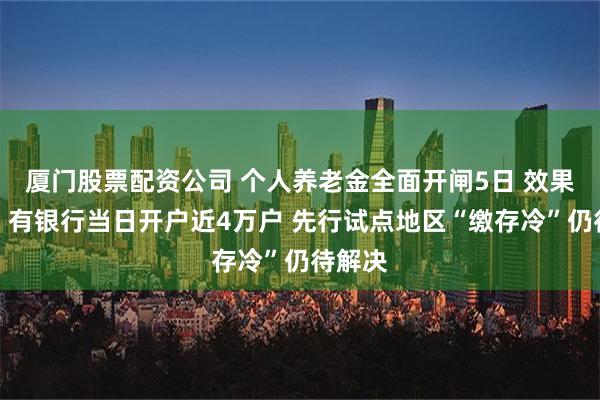 厦门股票配资公司 个人养老金全面开闸5日 效果如何？有银行当日开户近4万户 先行试点地区“缴存冷”仍待解决